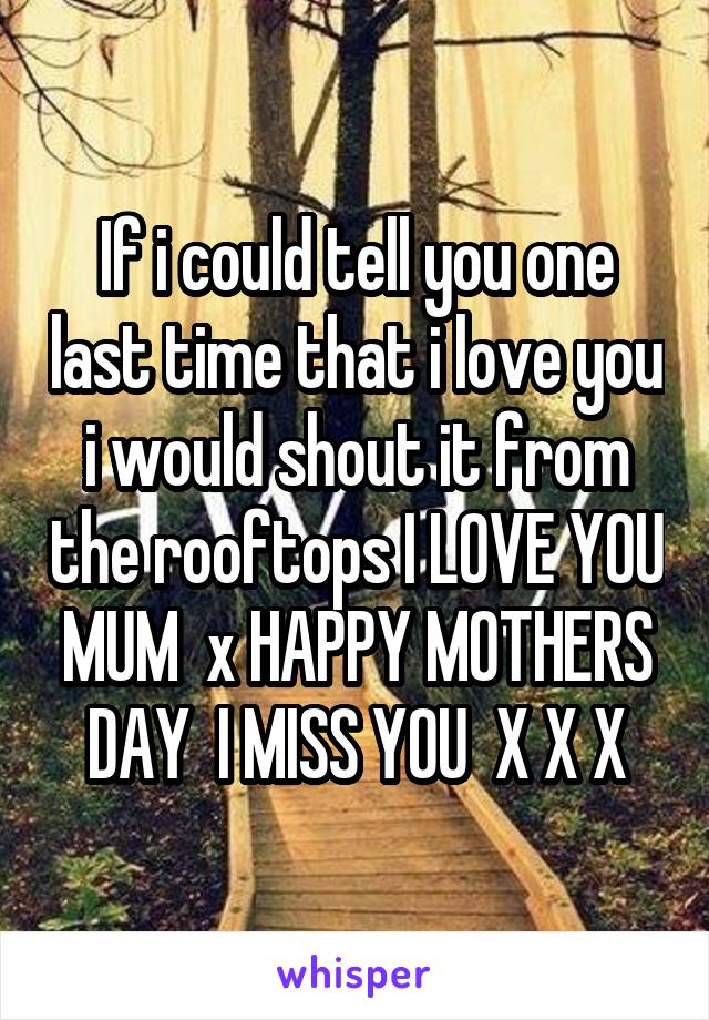 If i could tell you one last time that i love you i would shout it from the rooftops I LOVE YOU MUM  x HAPPY MOTHERS DAY  I MISS YOU  X X X