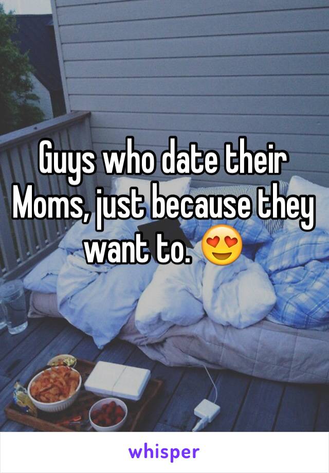 Guys who date their Moms, just because they want to. 😍