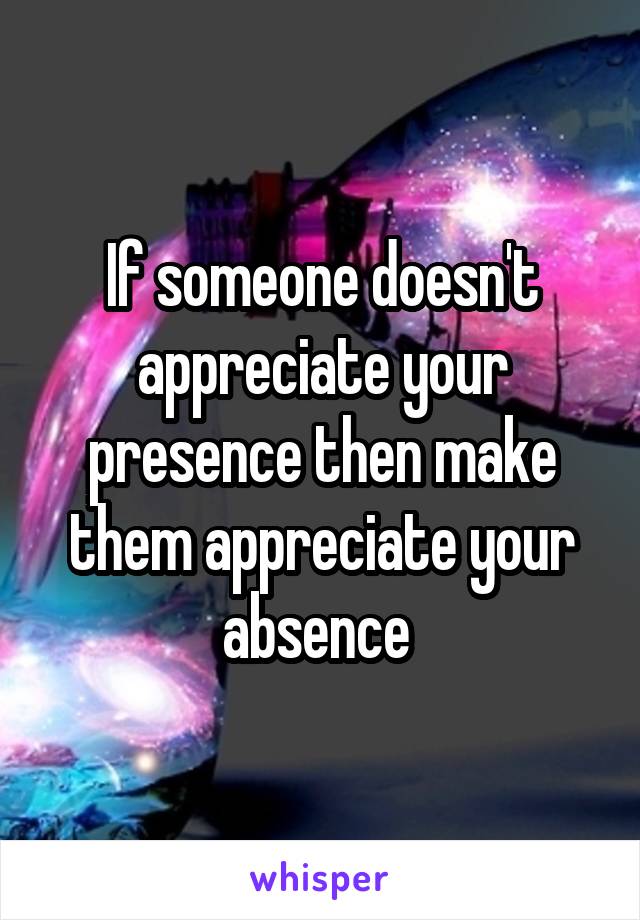 If someone doesn't appreciate your presence then make them appreciate your absence 