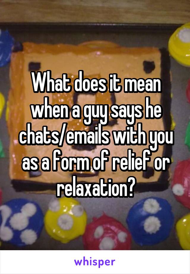 What does it mean when a guy says he chats/emails with you as a form of relief or relaxation?