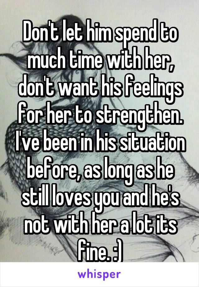 Don't let him spend to much time with her, don't want his feelings for her to strengthen. I've been in his situation before, as long as he still loves you and he's not with her a lot its fine. :)