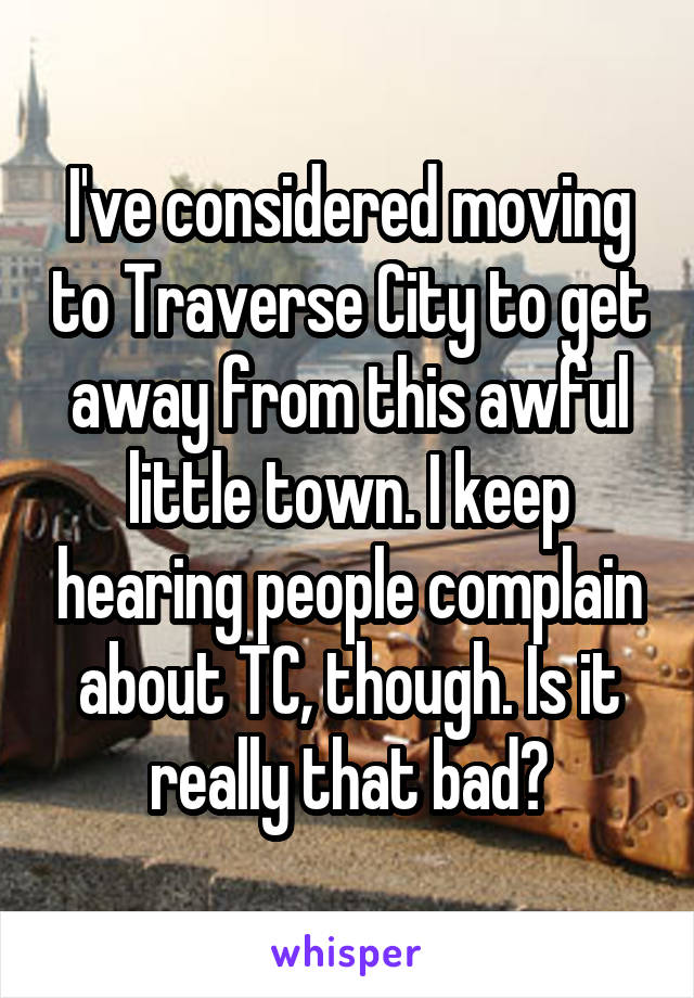 I've considered moving to Traverse City to get away from this awful little town. I keep hearing people complain about TC, though. Is it really that bad?