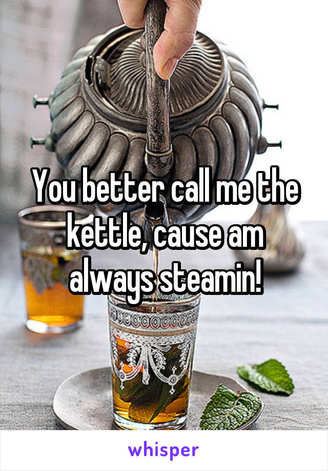 You better call me the kettle, cause am always steamin!