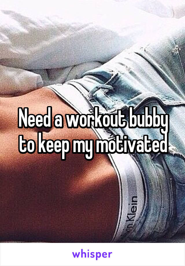 Need a workout bubby to keep my motivated