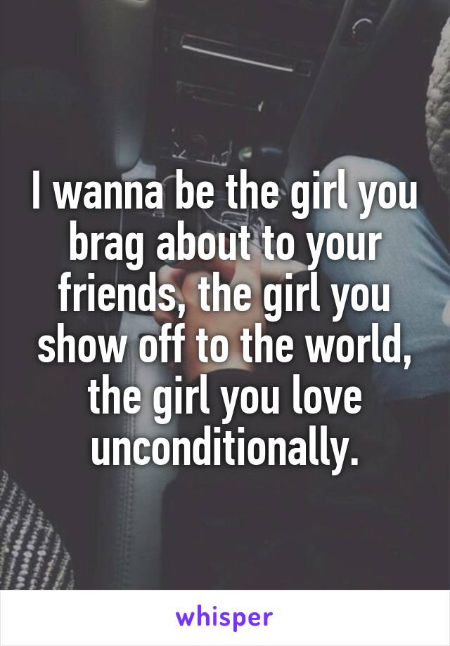 I wanna be the girl you brag about to your friends, the girl you show off to the world, the girl you love unconditionally.