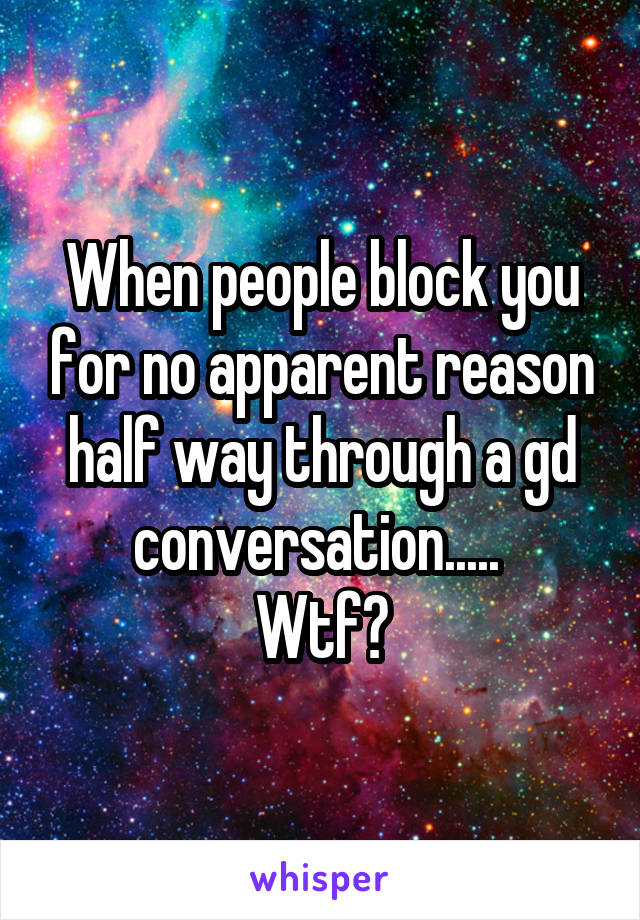 When people block you for no apparent reason half way through a gd conversation..... 
Wtf?