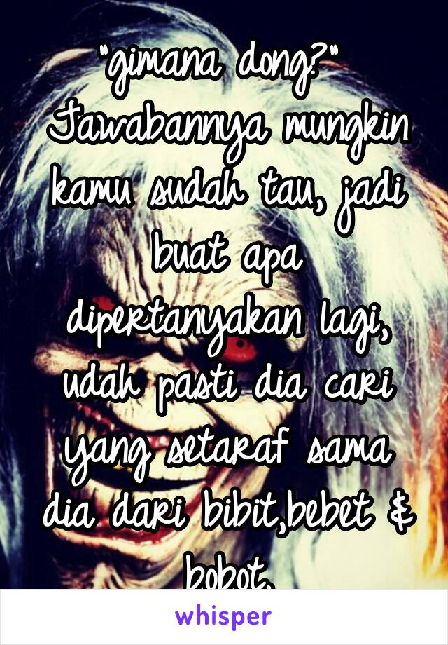 "gimana dong?" 
Jawabannya mungkin kamu sudah tau, jadi buat apa dipertanyakan lagi, udah pasti dia cari yang setaraf sama dia dari bibit,bebet & bobot.