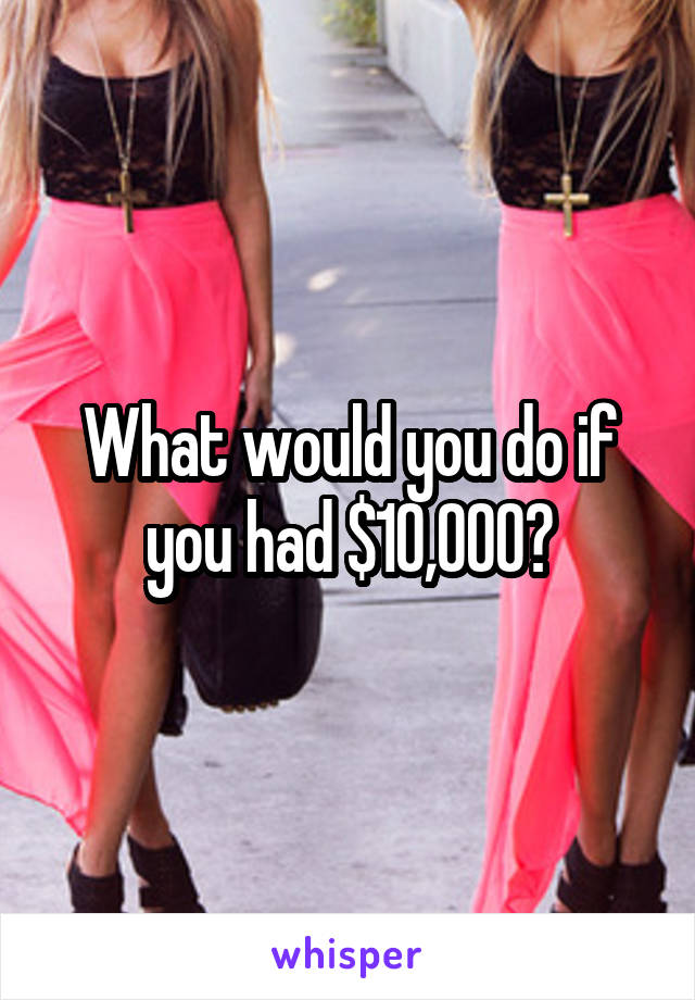 What would you do if you had $10,000?