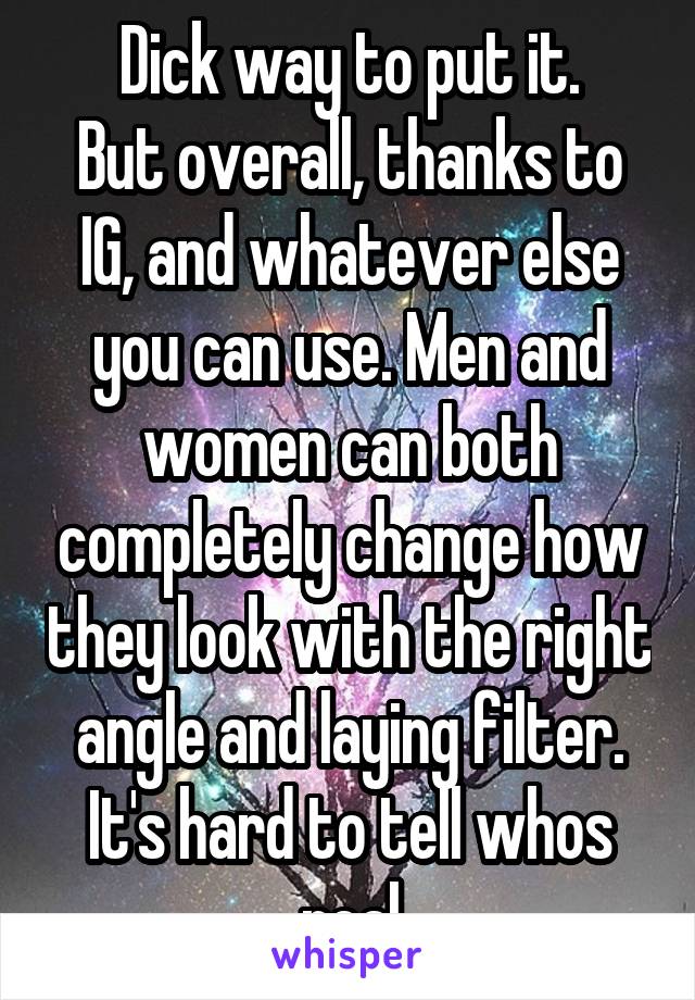 Dick way to put it.
But overall, thanks to IG, and whatever else you can use. Men and women can both completely change how they look with the right angle and laying filter. It's hard to tell whos real