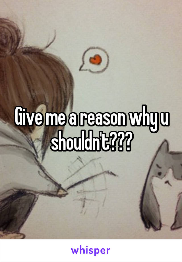 Give me a reason why u shouldn't???