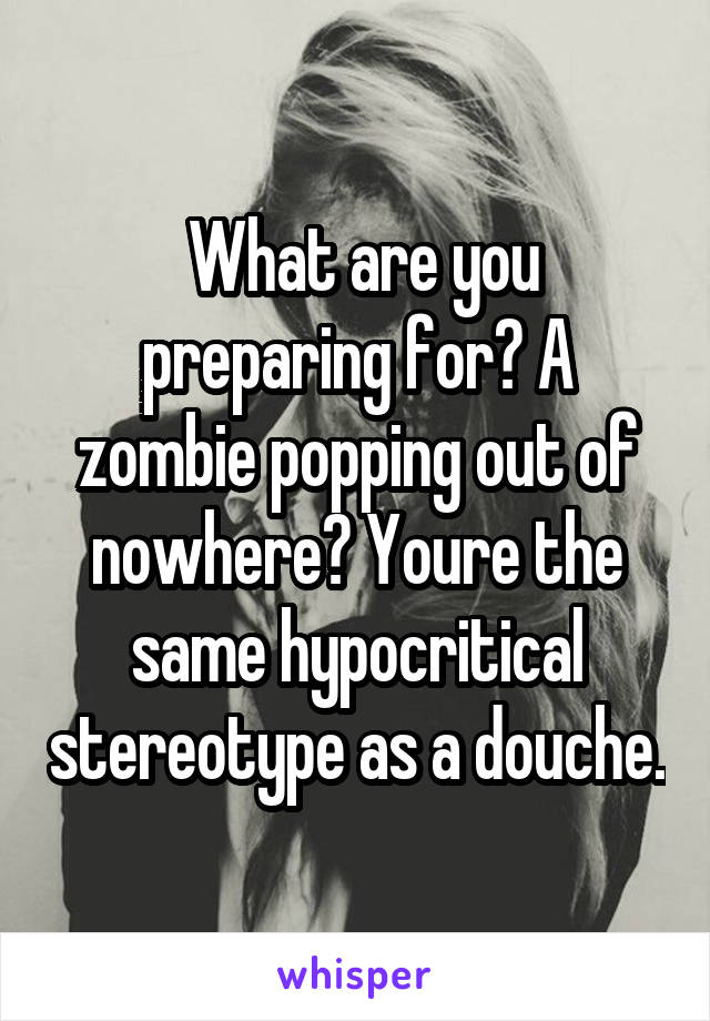  What are you preparing for? A zombie popping out of nowhere? Youre the same hypocritical stereotype as a douche.