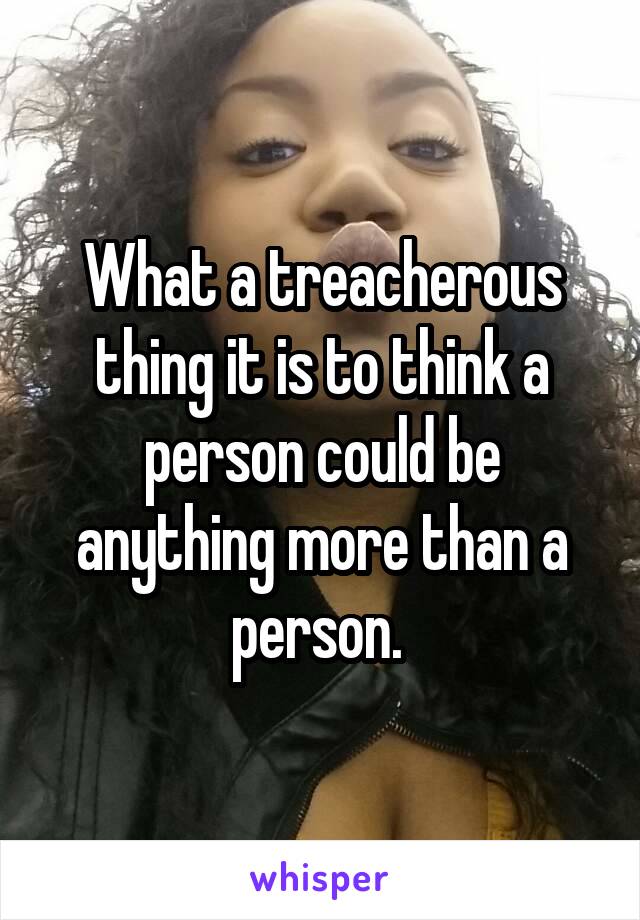 What a treacherous thing it is to think a person could be anything more than a person. 