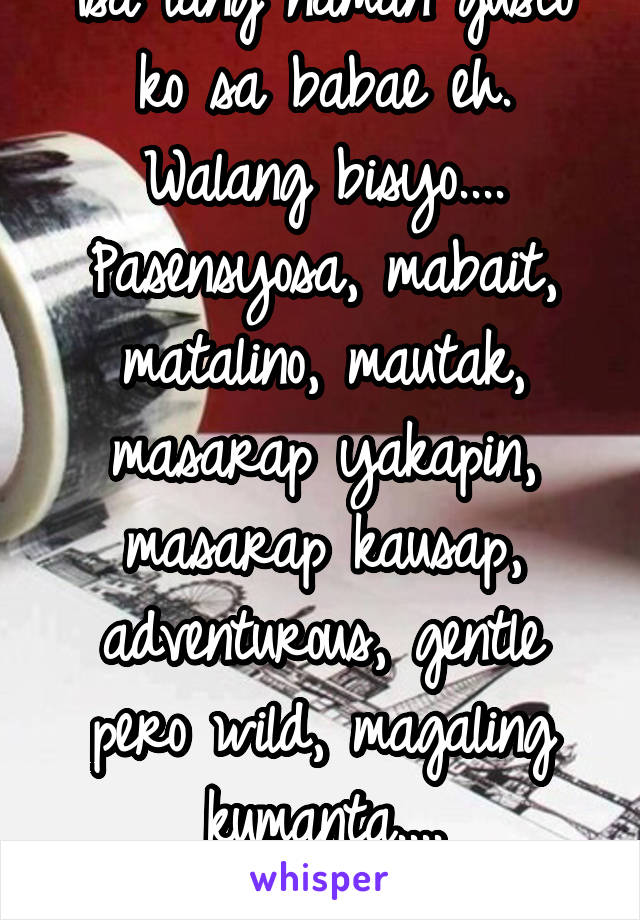 Isa lang naman gusto ko sa babae eh.
Walang bisyo....
Pasensyosa, mabait, matalino, mautak, masarap yakapin, masarap kausap, adventurous, gentle pero wild, magaling kumanta....
Ay isang dosena pala.