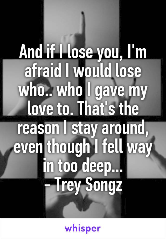 And if I lose you, I'm afraid I would lose who.. who I gave my love to. That's the reason I stay around, even though I fell way in too deep...
- Trey Songz