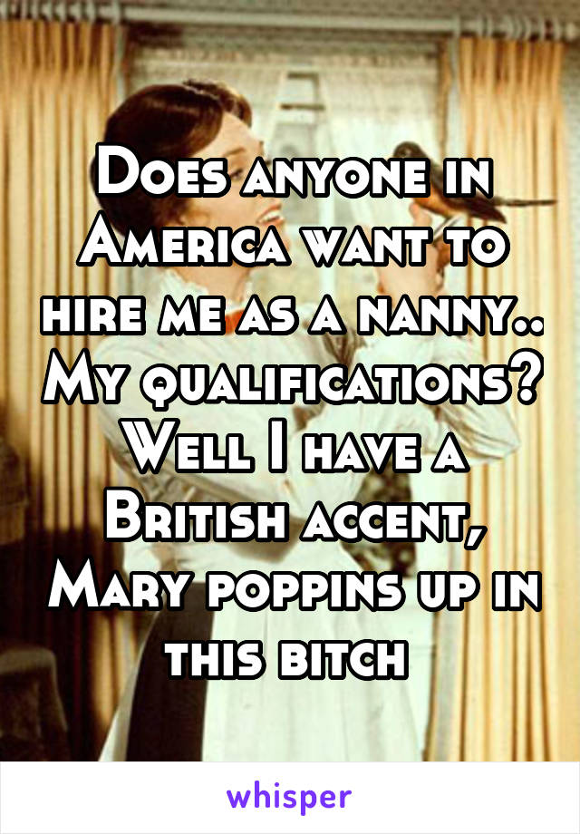 Does anyone in America want to hire me as a nanny.. My qualifications? Well I have a British accent, Mary poppins up in this bitch 