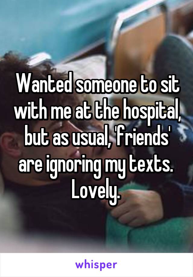 Wanted someone to sit with me at the hospital, but as usual, 'friends' are ignoring my texts. 
Lovely. 