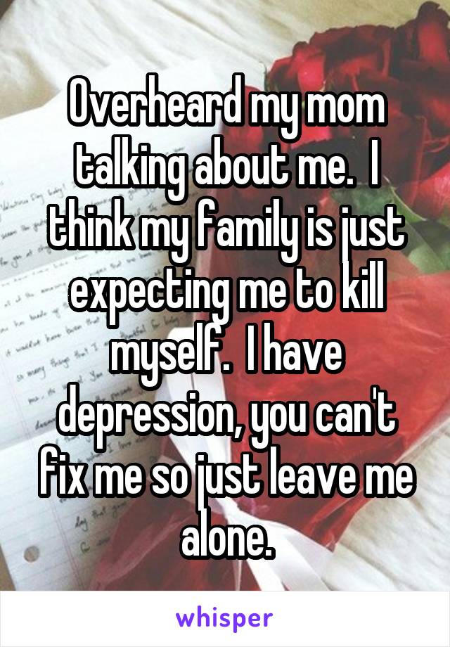 Overheard my mom talking about me.  I think my family is just expecting me to kill myself.  I have depression, you can't fix me so just leave me alone.