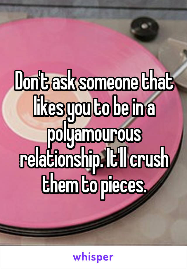 Don't ask someone that likes you to be in a polyamourous relationship. It'll crush them to pieces.