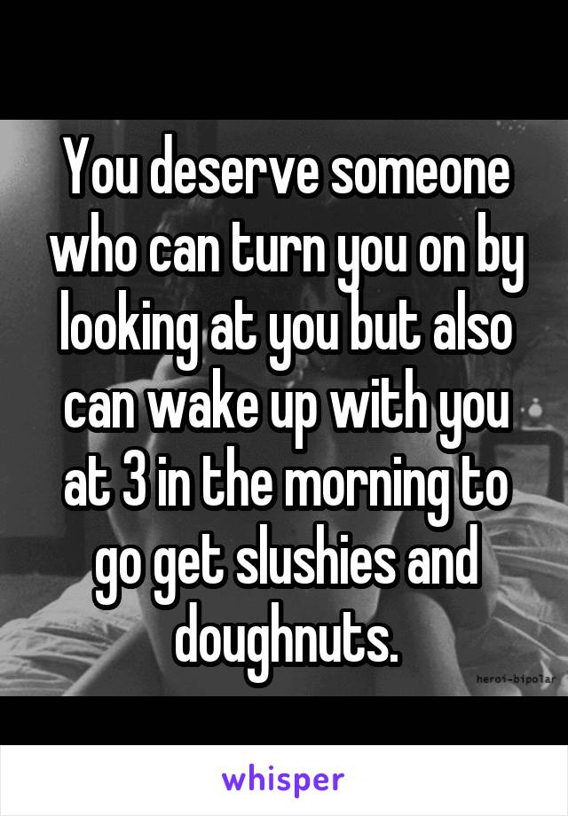 You deserve someone who can turn you on by looking at you but also can wake up with you at 3 in the morning to go get slushies and doughnuts.