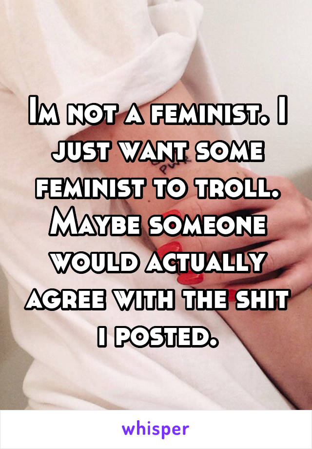 Im not a feminist. I just want some feminist to troll. Maybe someone would actually agree with the shit i posted.