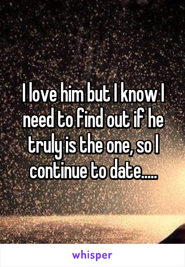 I love him but I know I need to find out if he truly is the one, so I continue to date.....