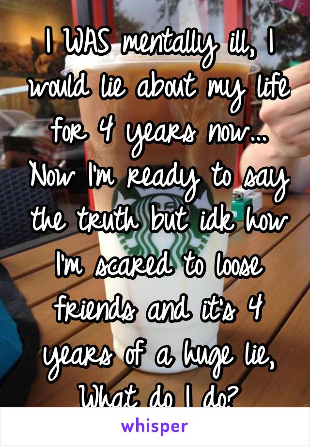 I WAS mentally ill, I would lie about my life for 4 years now... Now I'm ready to say the truth but idk how I'm scared to loose friends and it's 4 years of a huge lie,
What do I do?