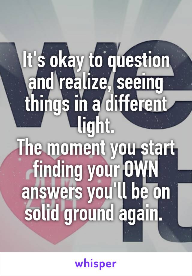 It's okay to question and realize, seeing things in a different light.
The moment you start finding your OWN answers you'll be on solid ground again. 