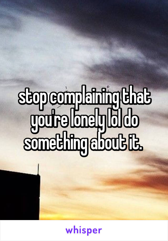 stop complaining that you're lonely lol do something about it. 