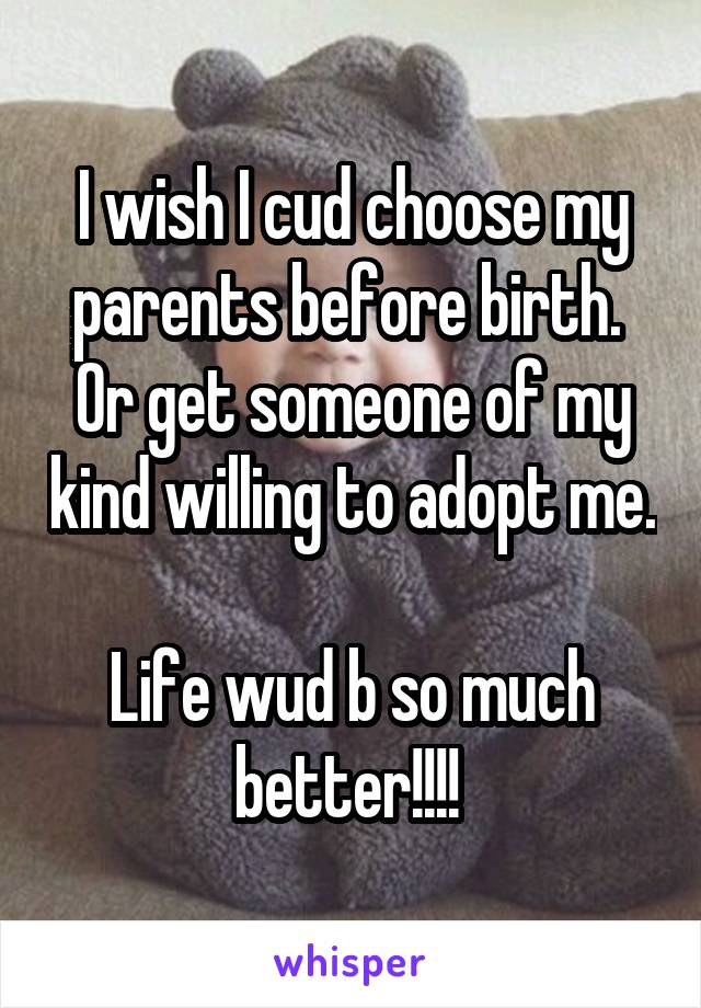 I wish I cud choose my parents before birth. 
Or get someone of my kind willing to adopt me. 
Life wud b so much better!!!! 