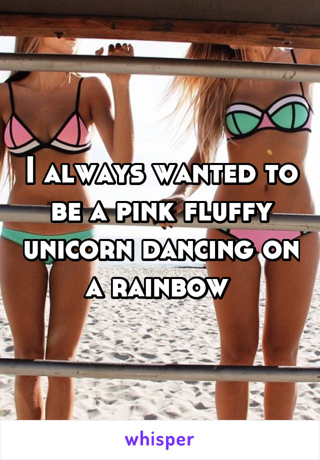 I always wanted to be a pink fluffy unicorn dancing on a rainbow 