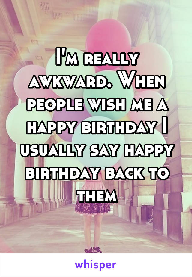 I'm really awkward. When people wish me a happy birthday I usually say happy birthday back to them
