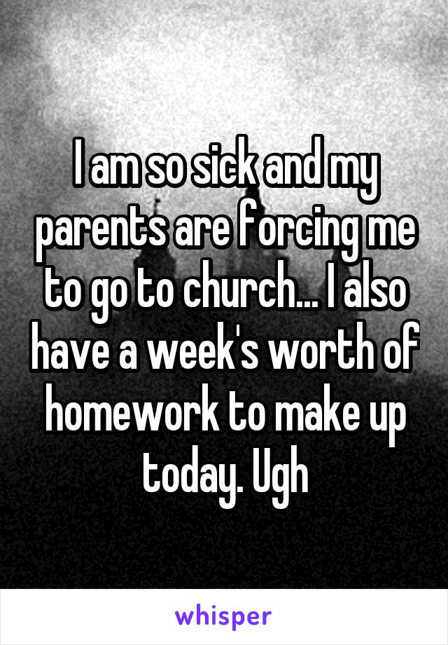 I am so sick and my parents are forcing me to go to church... I also have a week's worth of homework to make up today. Ugh