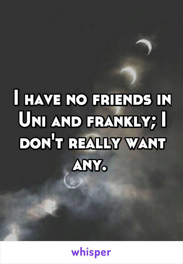 I have no friends in Uni and frankly; I don't really want any. 