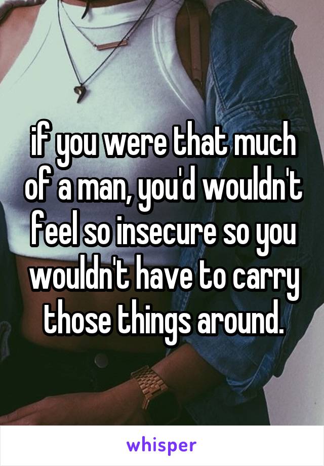 if you were that much of a man, you'd wouldn't feel so insecure so you wouldn't have to carry those things around.