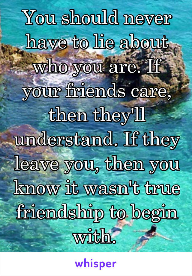 You should never have to lie about who you are. If your friends care, then they'll understand. If they leave you, then you know it wasn't true friendship to begin with. 
Love yourself. 