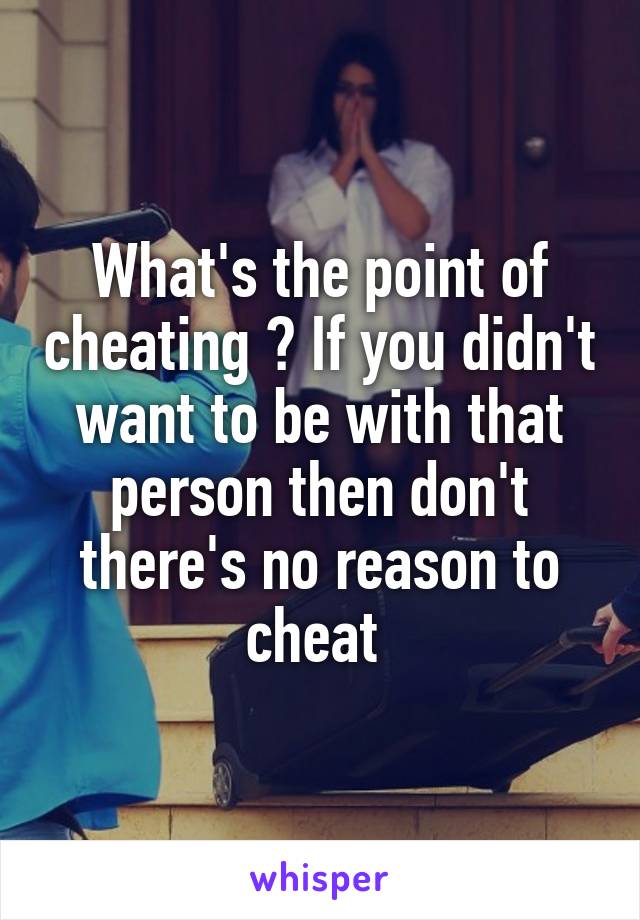 What's the point of cheating ? If you didn't want to be with that person then don't there's no reason to cheat 