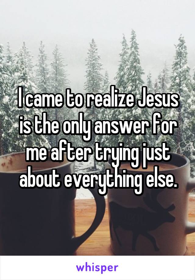 I came to realize Jesus is the only answer for me after trying just about everything else.