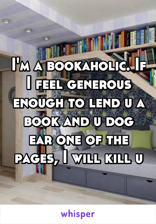 I'm a bookaholic. If I feel generous enough to lend u a book and u dog ear one of the pages, I will kill u