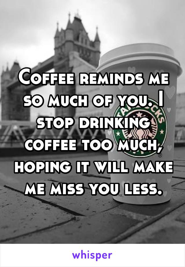 Coffee reminds me so much of you. I stop drinking coffee too much, hoping it will make me miss you less.