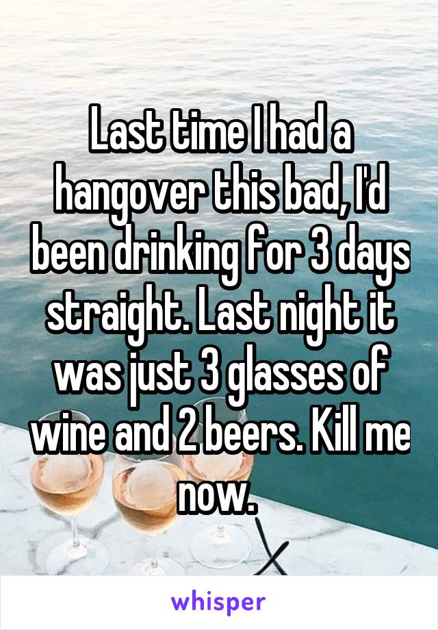 Last time I had a hangover this bad, I'd been drinking for 3 days straight. Last night it was just 3 glasses of wine and 2 beers. Kill me now. 