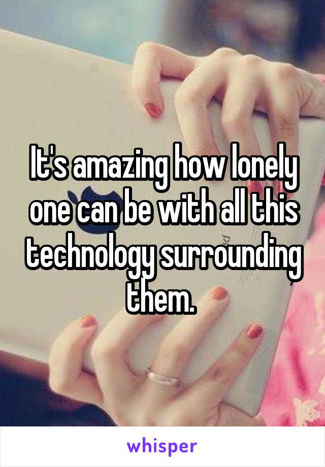 It's amazing how lonely one can be with all this technology surrounding them. 