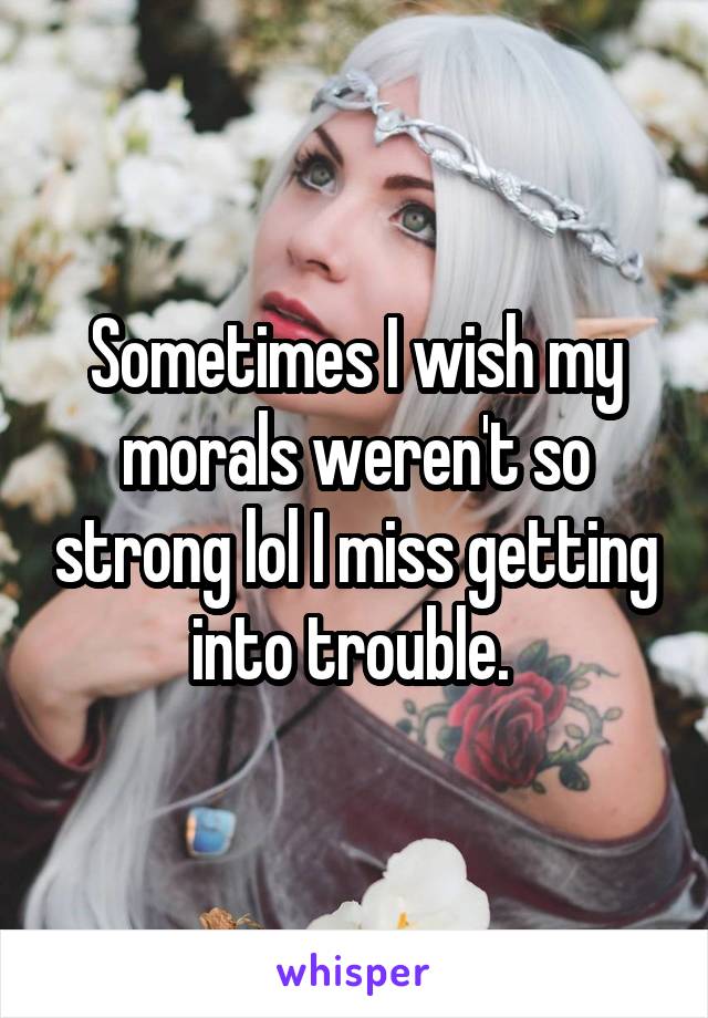 Sometimes I wish my morals weren't so strong lol I miss getting into trouble. 