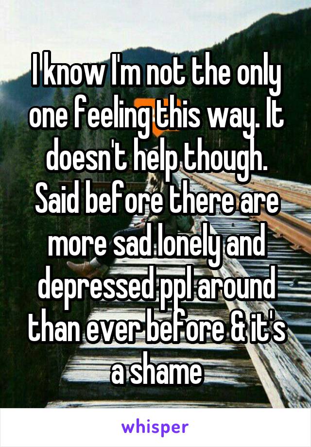 I know I'm not the only one feeling this way. It doesn't help though. Said before there are more sad lonely and depressed ppl around than ever before & it's a shame