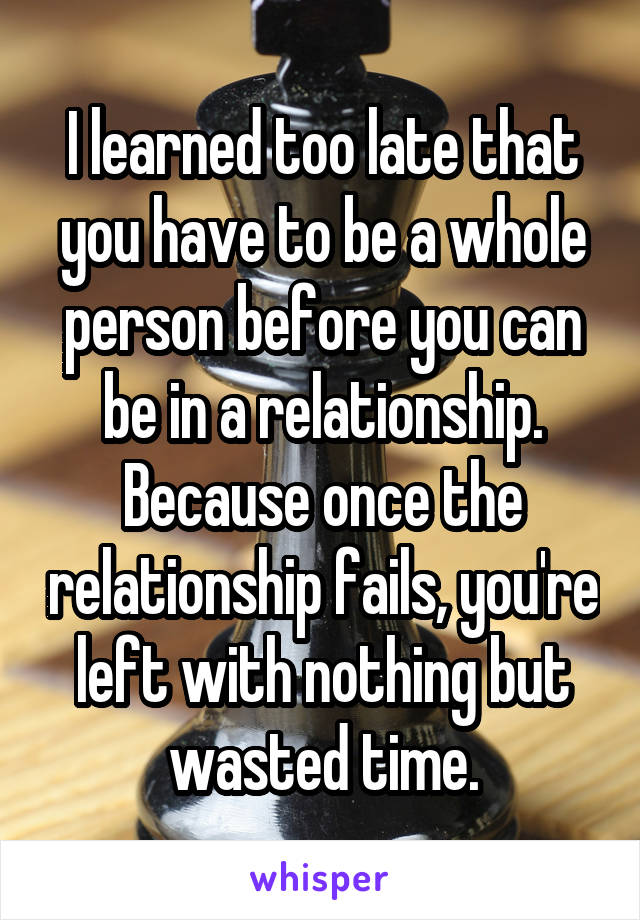 I learned too late that you have to be a whole person before you can be in a relationship. Because once the relationship fails, you're left with nothing but wasted time.