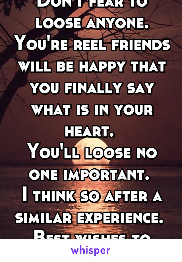 Don't fear to loose anyone. You're reel friends will be happy that you finally say what is in your heart. 
You'll loose no one important. 
I think so after a similar experience. 
Best wishes to you. 