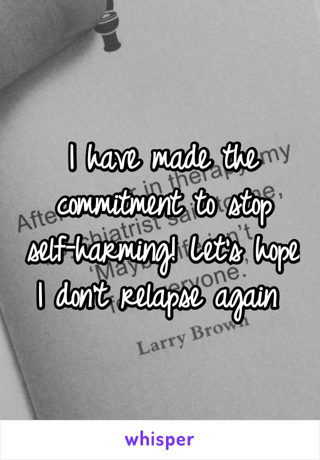 I have made the commitment to stop self-harming! Let's hope I don't relapse again 