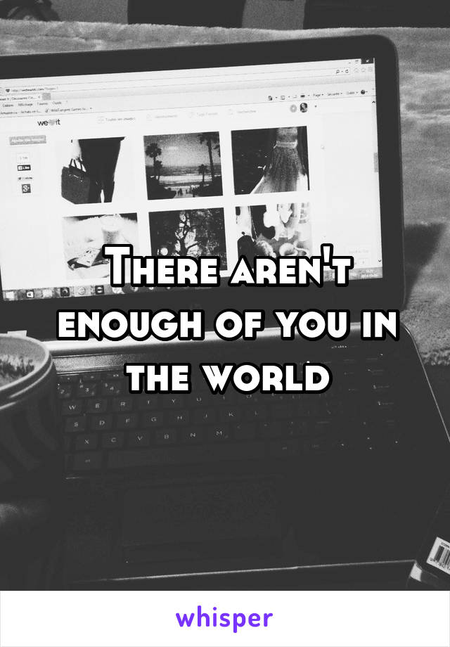 There aren't enough of you in the world