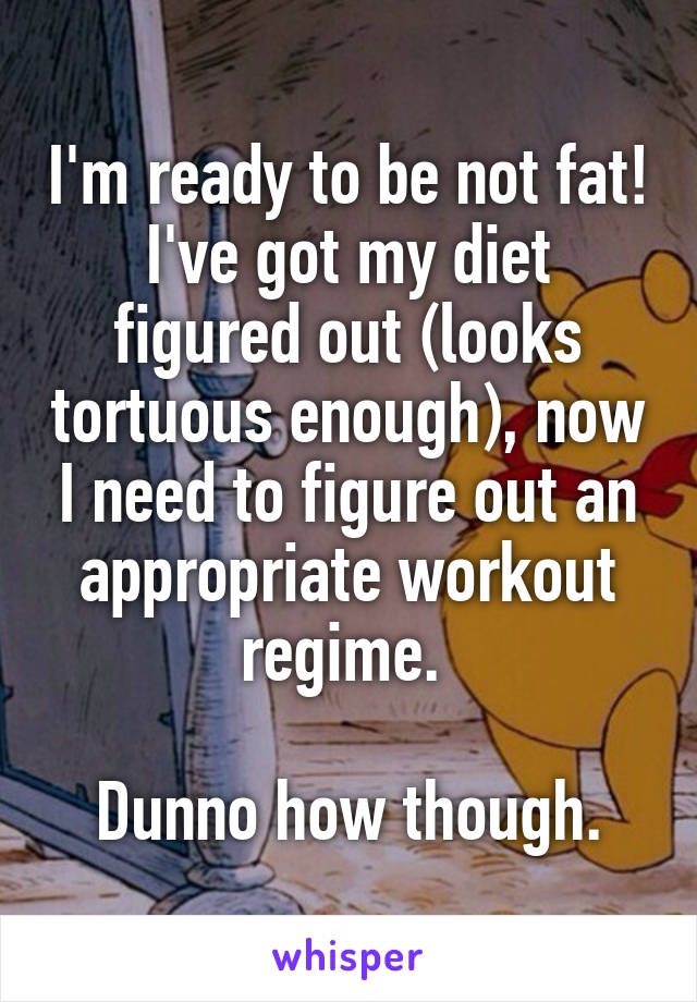 I'm ready to be not fat! I've got my diet figured out (looks tortuous enough), now I need to figure out an appropriate workout regime. 

Dunno how though.