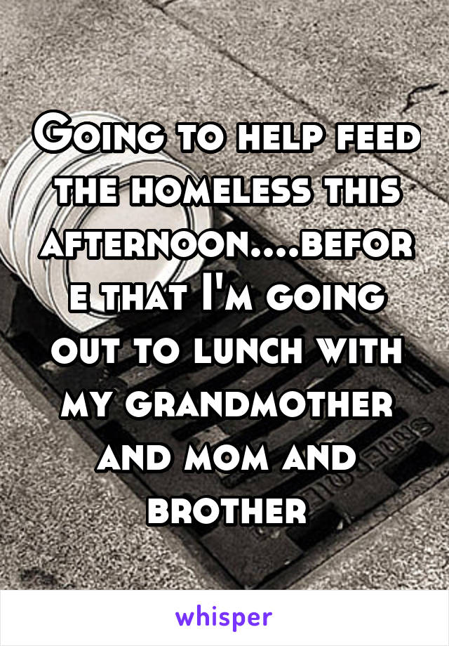 Going to help feed the homeless this afternoon....before that I'm going out to lunch with my grandmother and mom and brother