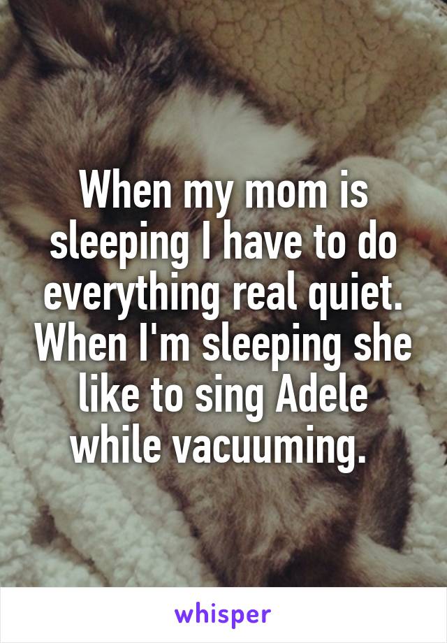 When my mom is sleeping I have to do everything real quiet. When I'm sleeping she like to sing Adele while vacuuming. 